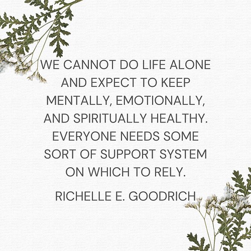 We cannot do life alone and expect to keep mentally, emotionally, and spiritually healthy. Everyone needs some sort of support system on which to rely.” ― Richelle E. Goodrich