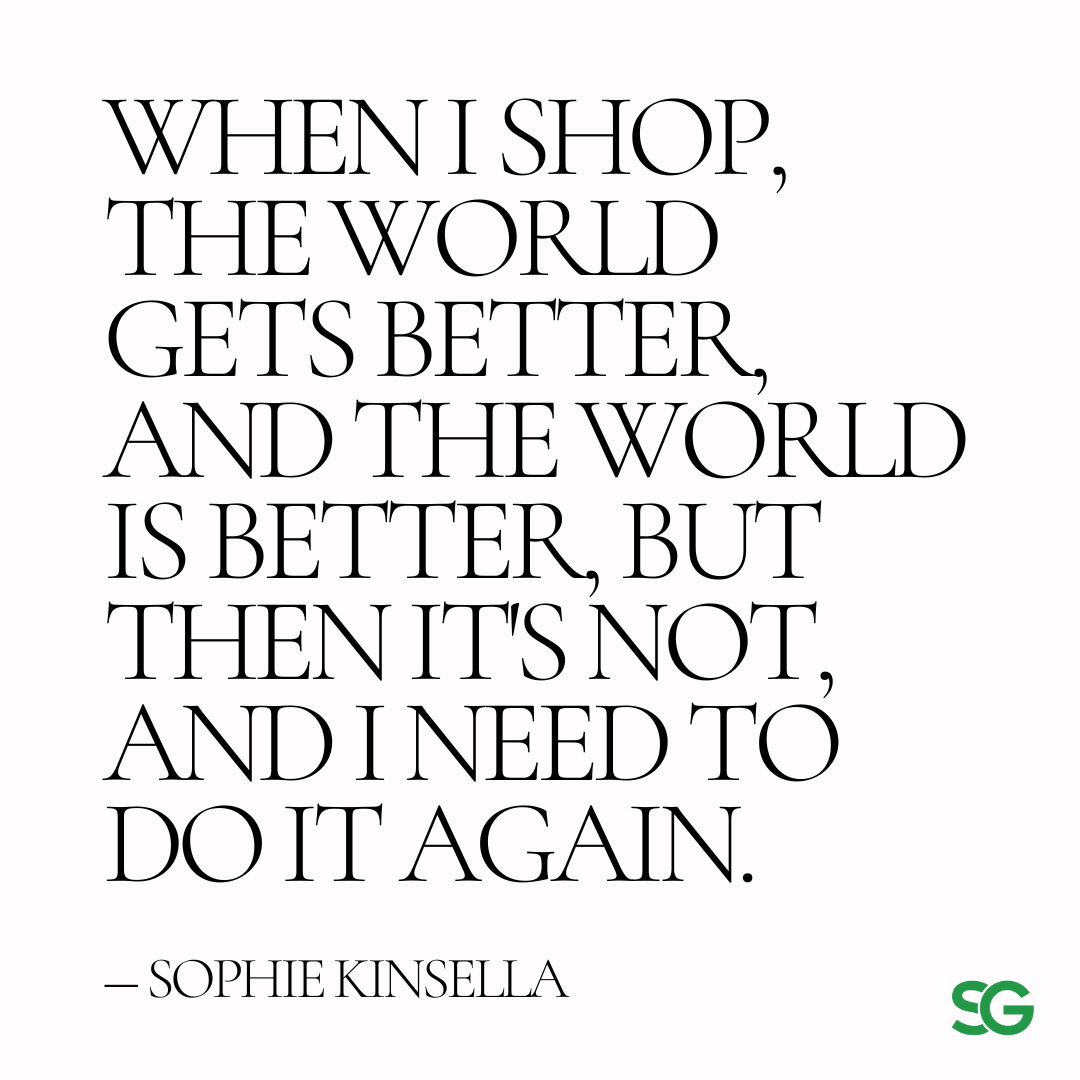 hen I shop, the world gets better, and the world is better, but then it's not, and I need to do it again. (Confessions of a Shopaholic-the movie)” ― Sophie Kinsella